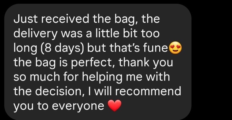 Customer message: Just received the bag, the delivery was a little bit too long (8 days) but that’s fune, the bag is perfect, thank you so much for helping me with the decision, I will recommend you to everyone